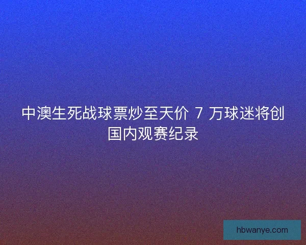 中澳生死战球票炒至天价 7 万球迷将创国内观赛纪录