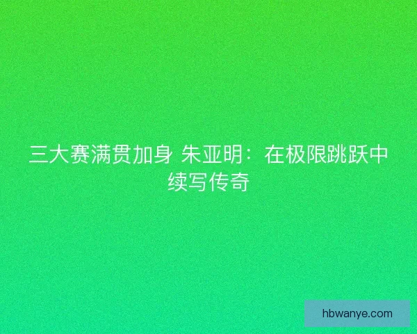 三大赛满贯加身 朱亚明：在极限跳跃中续写传奇