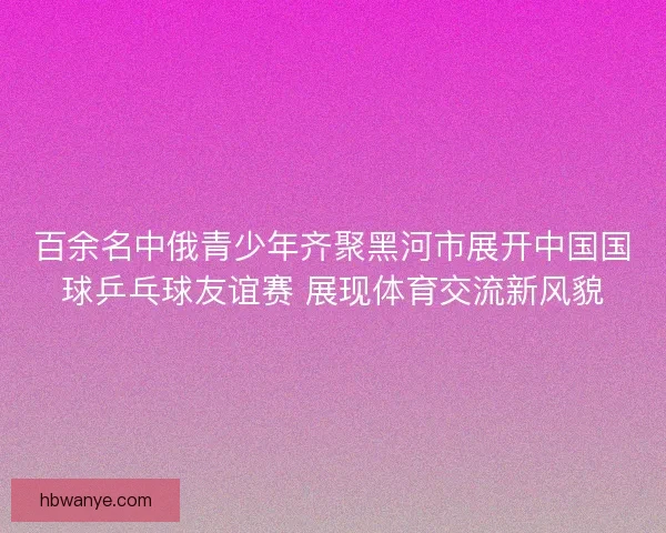 百余名中俄青少年齐聚黑河市展开中国国球乒乓球友谊赛 展现体育交流新风貌