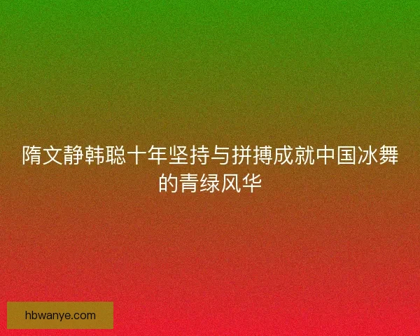 隋文静韩聪十年坚持与拼搏成就中国冰舞的青绿风华 隋文静韩聪十年坚持与拼搏成就中国冰舞的青绿风华