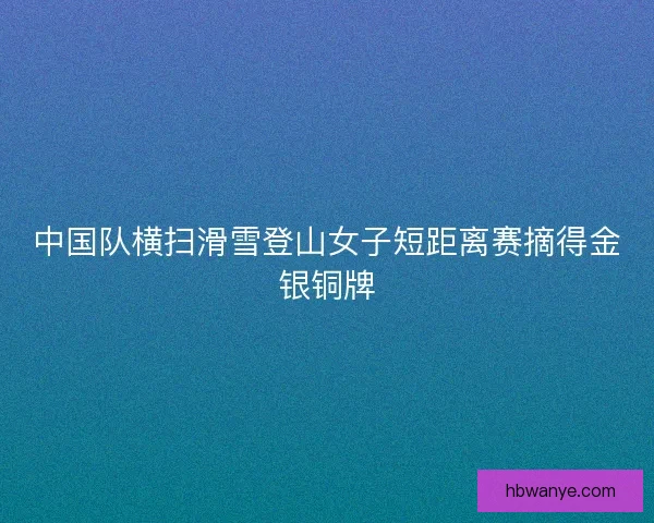 中国队横扫滑雪登山女子短距离赛摘得金银铜牌
