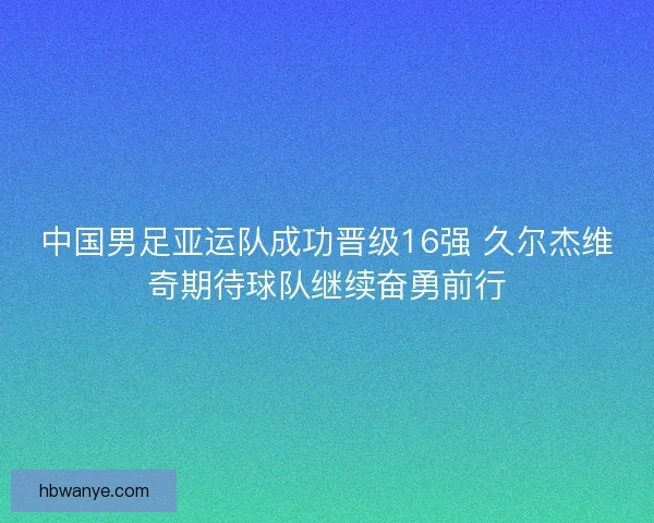 中国男足亚运队成功晋级16强 久尔杰维奇期待球队继续奋勇前行 中国男足亚运队成功晋级16强 久尔杰维奇期待球队继续奋勇前行