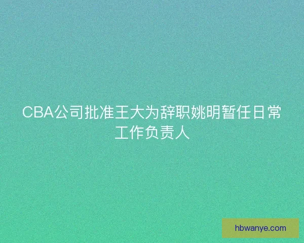 CBA公司批准王大为辞职姚明暂任日常工作负责人 CBA公司批准王大为辞职姚明暂任日常工作负责人