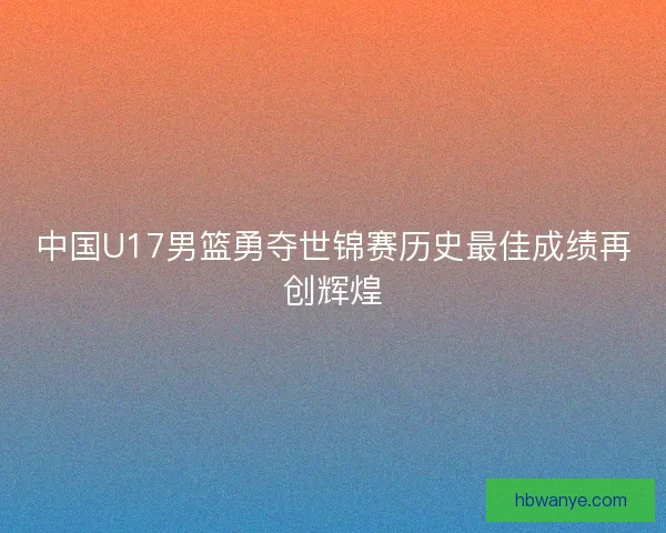 中国U17男篮勇夺世锦赛历史最佳成绩再创辉煌 中国U17男篮勇夺世锦赛历史最佳成绩再创辉煌