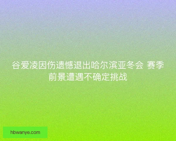 谷爱凌因伤遗憾退出哈尔滨亚冬会 赛季前景遭遇不确定挑战