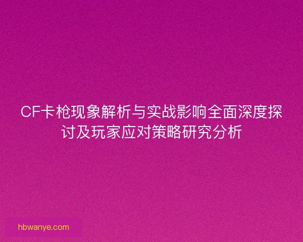CF卡枪现象解析与实战影响全面深度探讨及玩家应对策略研究分析