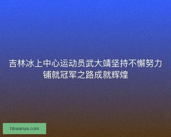 吉林冰上中心运动员武大靖坚持不懈努力铺就冠军之路成就辉煌