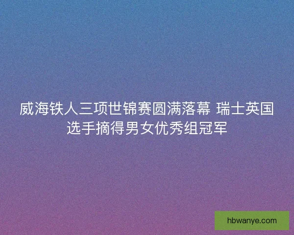 威海铁人三项世锦赛圆满落幕 瑞士英国选手摘得男女优秀组冠军