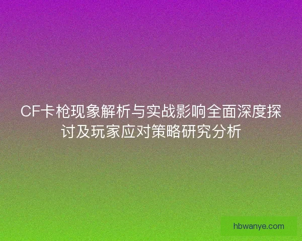 CF卡枪现象解析与实战影响全面深度探讨及玩家应对策略研究分析 CF卡枪现象解析与实战影响全面深度探讨及玩家应对策略研究分析