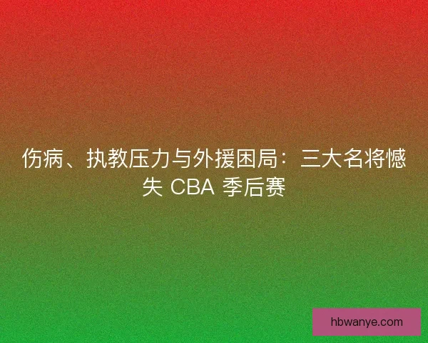 伤病、执教压力与外援困局：三大名将憾失 CBA 季后赛