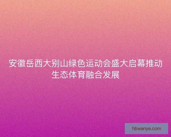 安徽岳西大别山绿色运动会盛大启幕推动生态体育融合发展