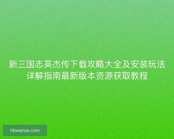 新三国志英杰传下载攻略大全及安装玩法详解指南最新版本资源获取教程 新三国志英杰传下载攻略大全及安装玩法详解指南最新版本资源获取教程