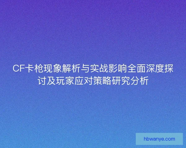 CF卡枪现象解析与实战影响全面深度探讨及玩家应对策略研究分析
