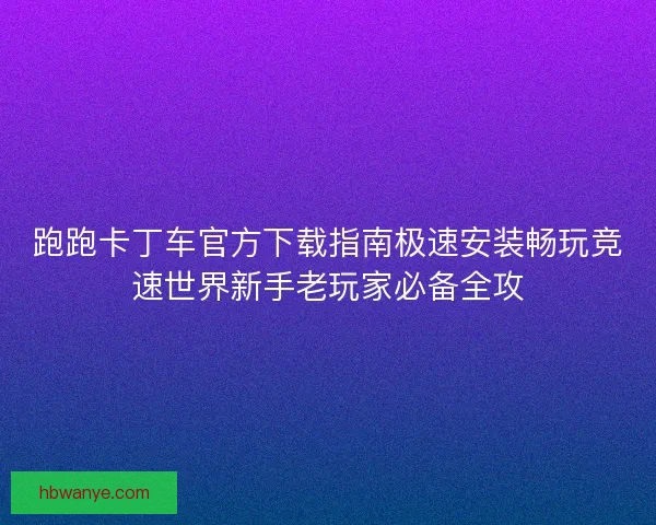 跑跑卡丁车官方下载指南极速安装畅玩竞速世界新手老玩家必备全攻
