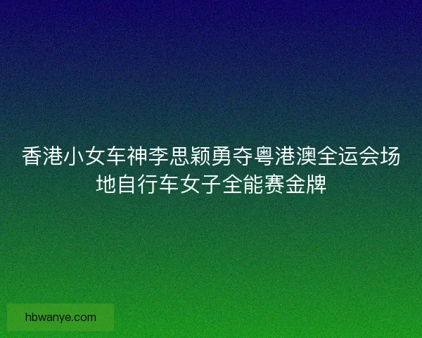 香港小女车神李思颖勇夺粤港澳全运会场地自行车女子全能赛金牌 香港小女车神李思颖勇夺粤港澳全运会场地自行车女子全能赛金牌