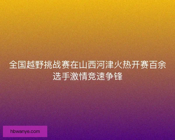 全国越野挑战赛在山西河津火热开赛百余选手激情竞速争锋 全国越野挑战赛在山西河津火热开赛百余选手激情竞速争锋