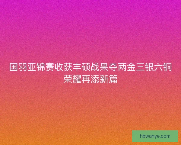 国羽亚锦赛收获丰硕战果夺两金三银六铜荣耀再添新篇 国羽亚锦赛收获丰硕战果夺两金三银六铜荣耀再添新篇