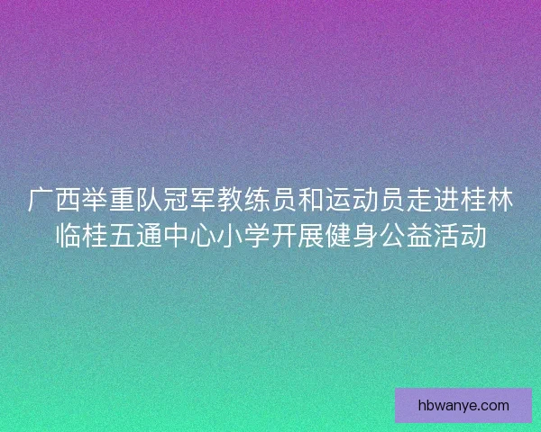 广西举重队冠军教练员和运动员走进桂林临桂五通中心小学开展健身公益活动 广西举重队冠军教练员和运动员走进桂林临桂五通中心小学开展健身公益活动